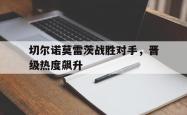 直播平台-关于切尔诺莫雷茨战胜对手，晋级热度飙升的信息