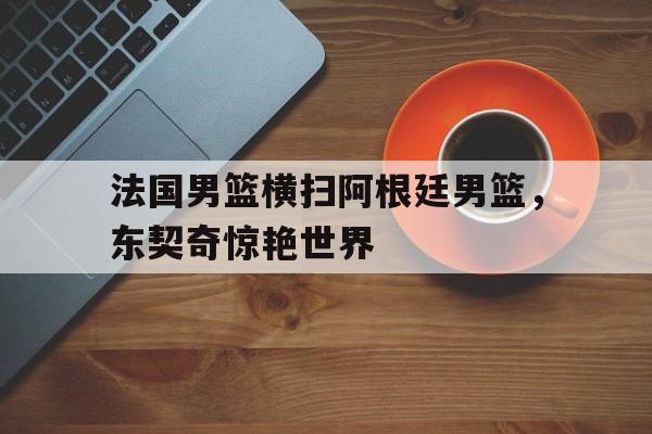 法国男篮横扫阿根廷男篮，东契奇惊艳世界的简单介绍