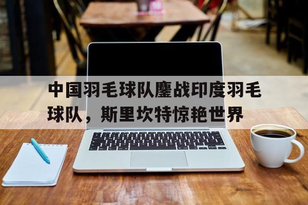 中国羽毛球队鏖战印度羽毛球队，斯里坎特惊艳世界的简单介绍